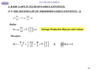 50
FLUID DYNAMICS
2. BASIC LAWS IN FLUID DYNAMICS (CONTINUE)
(2.5) THE SECOND LAW OF THERMODYNAMICS (CONTINUE - 2)
Define
ρ
∂
∂
T
D s
Dt
q
Q
t
= −∇ ⋅ + +

Φ
Θ ≡ + ∇ ⋅





 ≥ρ
Ds
Dt
q
T

0 Entropy Production Rate per unit volume
Therefore
( )
Θ
Φ
Θ= −
∇ ⋅
+ + + ∇ ⋅





 ≥∫∫∫
 
q
T T
Q
t T
q
T
dv
V t
1
0
∂
∂
&
SOLO
 