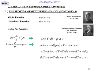 52
FLUID DYNAMICS
2. BASIC LAWS IN FLUID DYNAMICS (CONTINUE)
(2.5) THE SECOND LAW OF THERMODYNAMICS (CONTINUE - 4)
SOLO
Gibbs Function
Helmholtz Function
sThG ⋅−=:
sTeH ⋅−=:
Josiah Willard Gibbs
(1839-1903)
Hermann Ludwig Ferdinand
von Helmholtz
(1821 – 1894)
Using the Relations
vdpsdTed ⋅−⋅=
( ) pdvsdTvpdedhd ⋅+⋅=⋅+=vpe
p
eh ⋅+=+=
ρ
:
pdvTdssdTTdshdGd ⋅+⋅−=⋅−⋅−=
vdpTdsTdssdTedHd ⋅−⋅−=⋅−⋅−=
dv
T
p
T
ed
sd +=
 
