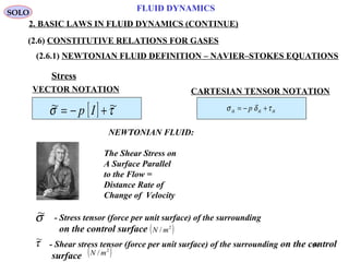 54
FLUID DYNAMICS
2. BASIC LAWS IN FLUID DYNAMICS (CONTINUE)
(2.6) CONSTITUTIVE RELATIONS FOR GASES
(2.6.1) NEWTONIAN FLUID DEFINITION – NAVIER–STOKES EQUATIONS
[ ] τσ ~~ +−= Ip
Stress
NEWTONIAN FLUID:
The Shear Stress on
A Surface Parallel
to the Flow =
Distance Rate of
Change of Velocity
SOLO
CARTESIAN TENSOR NOTATION
ikikik p τδσ +−=
VECTOR NOTATION
- Stress tensor (force per unit surface) of the surrounding
on the control surface ( )2
/ mN
σ~
- Shear stress tensor (force per unit surface) of the surrounding on the control
surface ( )2
/ mN
τ~
 