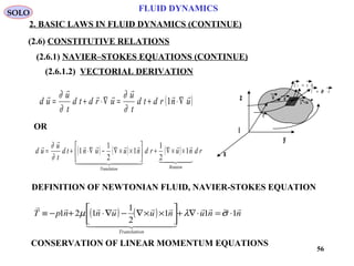 56
FLUID DYNAMICS
2. BASIC LAWS IN FLUID DYNAMICS (CONTINUE)
(2.6) CONSTITUTIVE RELATIONS
(2.6.1) NAVIER–STOKES EQUATIONS (CONTINUE)
(2.6.1.2) VECTORIAL DERIVATION
I
x
y
z
T n= ⋅~σ
d s n ds=
r
dru
u +du( )unrdtd
t
u
urdtd
t
u
ud





∇⋅+=∇⋅+= 1
∂
∂
∂
∂
( ) ( ) ( ) rdnurdnuuntd
t
u
ud
RotationnTranslatio


  



1
2
1
1
2
1
1 ××∇+





××∇−∇⋅+=
∂
∂
OR
DEFINITION OF NEWTONIAN FLUID, NAVIER-STOKES EQUATION
( ) ( ) nnunuunnpT
nTranslatio

  

1~11
2
1
121 ⋅=⋅∇+





××∇−∇⋅+−≡ σλµ
CONSERVATION OF LINEAR MOMENTUM EQUATIONS
SOLO
 