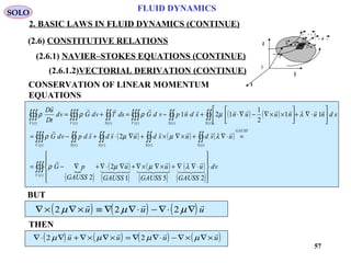 57
FLUID DYNAMICS
2. BASIC LAWS IN FLUID DYNAMICS (CONTINUE)
(2.6) CONSTITUTIVE RELATIONS
(2.6.1) NAVIER–STOKES EQUATIONS (CONTINUE)
(2.6.1.2)VECTORIAL DERIVATION (CONTINUE) I
x
y
z
T n= ⋅~σ
d s n ds=
r
dru
u + du
CONSERVATION OF LINEAR MOMENTUM
EQUATIONS
( ) ( )
( ) ( ) ( )
( )
 ( )
( )
( )
( )
( )
( )
∫∫∫
∫∫∫∫∫∫∫∫∫∫∫
∫∫∫∫∫∫∫∫∫∫∫∫∫∫∫










⋅∇∇+×∇×∇+∇⋅∇+∇−=
=⋅∇+×∇×+∇⋅+−=






⋅∇+





××∇−∇⋅+⋅−=+=
)(
)()()()()(
)()()()()()(
251
2
2
2
11
2
1
121
tV
GAUSS
tStStStStV
tStStVtStVtV
vd
GAUSS
u
GAUSS
u
GAUSS
u
GAUSS
pG
usdusdusdsdpvdG
sdnunuunsdnpvdGdsTvdGvd
tD
uD








λµµρ
λµµρ
λµρρρ
BUT
( ) ( ) ( )∇× ∇× ≡ ∇ ∇⋅ − ∇⋅ ∇2 2 2µ µ µ
  
u u u
( ) ( ) ( ) ( )∇⋅ ∇ + ∇× ∇× = ∇ ∇⋅ − ∇× ∇×2 2µ µ µ µ
   
u u u u
THEN
SOLO
 
