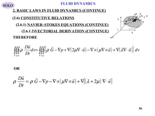 58
FLUID DYNAMICS
2. BASIC LAWS IN FLUID DYNAMICS (CONTINUE)
I
x
y
z
T n= ⋅~σ
d s n ds=
r
dru
u + du
THEREFORE
( ) ( ) ( ){ }∫∫∫∫∫∫ ⋅∇∇+×∇×∇−⋅∇∇+∇−=
)()(
2
tVtV
vduuupGvd
tD
uD 
λµµρρ
OR
( ) ( )[ ]uupG
tD
uD 
⋅∇+∇+×∇×∇−∇−= µλµρρ 2
SOLO
(2.6) CONSTITUTIVE RELATIONS
(2.6.1) NAVIER–STOKES EQUATIONS (CONTINUE)
(2.6.1.2)VECTORIAL DERIVATION (CONTINUE)
 