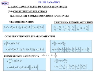 59
FLUID DYNAMICS
2. BASIC LAWS IN FLUID DYNAMICS (CONTINUE)
VECTOR NOTATION CARTESIAN TENSOR NOTATION
CONSERVATION OF LINEAR MOMENTUM
( ) ( )[ ]∇ ⋅ = − ∇ − ∇ × ∇ × + ∇ + ∇ ⋅~σ µ µ λp u u
 
2 ( ) 





++











++−=
k
k
ii
k
k
i
iii
ik
x
u
xx
u
x
u
xx
p
x ∂
∂
λµ
∂
∂
∂
∂
∂
∂
µ
∂
∂
∂
∂
∂
σ∂
2
( ) ( )[ ]
ρ ρ σ
ρ µ µ λ
Du
Dt
G
G p u u
 
  
= + ∇ ⋅
= − ∇ − ∇ × ∇ × + ∇ + ∇ ⋅
~
2 ( ) 





++











++−=
+=
k
k
ii
k
k
i
ii
i
i
ik
i
i
x
u
xx
u
x
u
xx
p
G
x
G
tD
uD
∂
∂
λµ
∂
∂
∂
∂
∂
∂
µ
∂
∂
∂
∂
ρ
∂
σ∂
ρρ
2
USING STOKES ASSUMPTION tr ~τ λ µ= ⇒ = −0
2
3
( ) 



⋅∇∇+×∇×∇−∇−=
⋅∇+=
uupG
G
tD
uD


µµρ
σρρ
3
4
~






+











++−=
+=
k
k
ki
k
k
i
kk
i
k
ik
i
i
x
u
xx
u
x
u
xx
p
G
x
G
tD
uD
∂
∂
µ
∂
∂
∂
∂
∂
∂
µ
∂
∂
∂
∂
ρ
∂
σ∂
ρρ
3
4
SOLO
(2.6) CONSTITUTIVE RELATIONS
(2.6.1) NAVIER–STOKES EQUATIONS (CONTINUE)
 