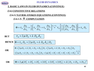 61
FLUID DYNAMICS
2. BASIC LAWS IN FLUID DYNAMICS (CONTINUE)
(2.6.1.3) COMPUTATION
BUT
Φ
Φ = = +





 = +











 =
=
τ
∂
∂
τ
∂
∂
τ
∂
∂
τ
∂
∂
∂
∂
τ
τ τ
ik
i
k
ik
i
k
ki
k
i
ik
i
k
k
i
ik ik
u
x
u
x
u
x
u
x
u
x
D
ik ki1
2
1
2
τ µ λ δik ik kk ikD D= +2
HENCE ( )Φ = = +τ µ λ δik ik ik kk ik ikD D D D2
OR
( )[ ] ( )[ ]
( )[ ] ( )
Φ = + + + + + + +
+ + + + + + + + + + ⇒
=
2 2
2 2
11 11 22 33 11 22 11 22 33 22
33 11 22 33 33 12
2
21
2
13
2
31
2
23
2
32
2
µ λ µ λ
µ λ µ
D D D D D D D D D D
D D D D D D D D D D D
D Dij ji
( ) ( )Φ = + + + + + + + +2 2 2 211
2
22
2
33
2
12
2
13
2
23
2
11 22 33
2
µ λD D D D D D D D DOR
SOLO
(2.6) CONSTITUTIVE RELATIONS
(2.6.1) NAVIER–STOKES EQUATIONS (CONTINUE)
 