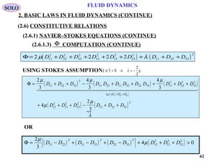 62
FLUID DYNAMICS
2. BASIC LAWS IN FLUID DYNAMICS (CONTINUE)
(2.6.1.3) COMPUTATION (CONTINUE)
USING STOKES ASSUMPTION: tr ~τ λ µ= ⇒ = −0
2
3
Φ
( ) ( )Φ = + + + + + + + +2 2 2 211
2
22
2
33
2
12
2
13
2
23
2
11 22 33
2
µ λD D D D D D D D D
( ) ( ) ( )
( )
( )

( )
Φ = + + − + + + + +
+ + + − + +
+ +
2
3
4
3
4
3
4
2
3
11 22 33
2
11 22 11 33 22 33 11
2
22
2
33
2
2
12
2
13
2
23
2
11 22 33
2
11
2
22
2
33
2
µ µ µ
µ
µ
λ
µ
D D D D D D D D D D D D
D D D D D D
D D D
  
OR
( ) ( ) ( )[ ] ( )Φ = − + − + − + + + >
2
3
4 011 22
2
11 33
2
22 33
2
12
2
13
2
23
2µ
µD D D D D D D D D
SOLO
(2.6) CONSTITUTIVE RELATIONS
(2.6.1) NAVIER–STOKES EQUATIONS (CONTINUE)
 