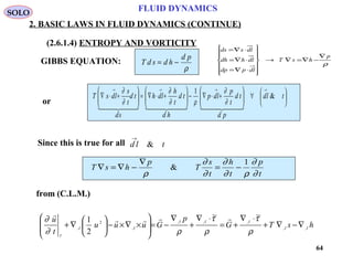 64
FLUID DYNAMICS
2. BASIC LAWS IN FLUID DYNAMICS (CONTINUE)
(2.6.1.4) ENTROPY AND VORTICITY
from (C.L.M.)
or
GIBBS EQUATION: T d s d h
d p
= −
ρ






∀





+⋅∇−





+⋅∇=





+⋅∇
→→→→
tld
pd
td
t
p
ldp
hd
td
t
h
ldh
sd
td
t
s
ldsT &
1
      
∂
∂
ρ∂
∂
∂
∂
Since this is true for all d l t
→
&
T s h
p
T
s
t
h
t
p
t
∇ = ∇ −
∇
= −
ρ
∂
∂
∂
∂ ρ
∂
∂
&
1
SOLO
hsTG
p
Guuu
t
u
II
III
II
I
,,
,,,
,
2
,
~~
2
1
∇−∇+
⋅∇
+=
⋅∇
+
∇
−=








×∇×−





∇+
ρ
τ
ρ
τ
ρ∂
∂ 

ρ
p
hsT
dlpdp
dlhdh
dlsds
∇
−∇=∇→














⋅∇=
⋅∇=
⋅∇=
 
