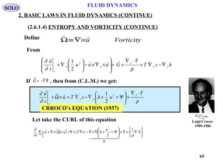 65
Luigi Crocco
1909-1986
FLUID DYNAMICS
2. BASIC LAWS IN FLUID DYNAMICS (CONTINUE)
(2.6.1.4) ENTROPY AND VORTICITY (CONTINUE)
Define
Let take the CURL of this equation
Vorticityu

×∇≡Ω
If , then from (C.L.M.) we get:

G = −∇Ψ
CRROCO’s EQUATION (1937)
 ( ) ( )






⋅∇×∇+





Ψ++∇×∇−∇×∇=×Ω×∇+×∇
Ω
τ
ρ∂
∂ ~1
0
2
2
  


u
hsTuu
t
SOLO
ρ
τ
∂
∂ ~
2
1 ,2
,,
⋅∇
+





Ψ++∇−∇=×Ω+
I
II
I
uhsTu
t
u 
hsTGuuu
t
u
II
I
II
I
,,
,
,
2
,
~
2
1
∇−∇+
⋅∇
+=








×∇×−





∇+
ρ
τ
∂
∂ 

From
 