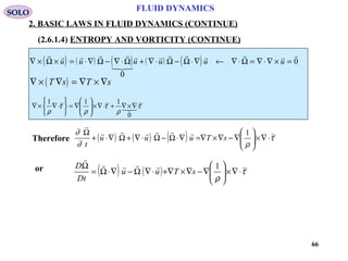 66
FLUID DYNAMICS
2. BASIC LAWS IN FLUID DYNAMICS (CONTINUE)
(2.6.1.4) ENTROPY AND VORTICITY (CONTINUE)
( ) ( ) ( ) ( ) ( )∇ × × = ⋅∇ − ∇ ⋅ + ∇ ⋅ − ⋅∇ ← ∇ ⋅ = ∇ ⋅∇ × =
    

       
Ω Ω Ω Ω Ω Ωu u u u u u
0
0
( )∇ × ∇ = ∇ × ∇T s T s
τ
ρ
τ
ρ
τ
ρ
~
0
1~1~1
⋅∇×∇+⋅∇×





∇=






⋅∇×∇ 
Therefore ( ) ( ) ( ) τ
ρ∂
∂ ~1
⋅∇×





∇−∇×∇=∇⋅Ω−Ω⋅∇+Ω∇⋅+
Ω
sTuuu
t


SOLO
( ) ( ) τ
ρ
~1
⋅∇×





∇−∇×∇+⋅∇Ω−∇⋅Ω=
Ω
sTuu
tD
D 

or
 