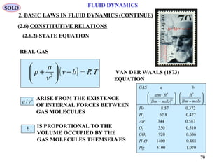 70
FLUID DYNAMICS
2. BASIC LAWS IN FLUID DYNAMICS (CONTINUE)
VAN DER WAALS (1873)
EQUATION
ARISE FROM THE EXISTENCE
OF INTERNAL FORCES BETWEEN
GAS MOLECULES
REAL GAS
( ) TRbv
v
a
p =−





+ 2
2
/ va
IS PROPORTIONAL TO THE
VOLUME OCCUPIED BY THE
GAS MOLECULES THEMSELVES
b
( )
070.15100
488.01400
686.0920
510.0350
587.0344
427.08.62
372.057.8
2
2
2
2
3
2
6
Hg
OH
CO
O
Air
H
He
molelbm
ft
molelbm
ftatm
baGAS






−





−
⋅
SOLO
(2.6) CONSTITUTIVE RELATIONS
(2.6.2) STATE EQUATION
 
