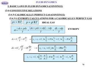 74
FLUID DYNAMICS
2. BASIC LAWS IN FLUID DYNAMICS (CONTINUE)
(2.6) CONSTITUTIVE RELATIONS
(2.6.3) CALORICALLLY PERFECT GAS (CONTINUE)
(2.6.3.1) ENTROPY CALCULATIONS FOR A CALORICALLLY PERFECT GAS
pv T= R p T= ρ R IDEAL GAS
( )
ds
de pdv
T
de pdv vdp vdp
T
dh vdp
T
=
+
=
+ + −
=
−∆
ds C
dT
T
R
dv
v
s s C
T
T
R
v
v
C
T
T
Rv v v= + → − = + = −2 1
2
1
2
1
2
1
2
1
ln ln ln ln
ρ
ρ
1
2
1
2
12 lnln
p
p
R
T
T
Css
p
dp
R
T
dT
Cds pp −=−→−=
s s C
p
p
R C
p
p
Cv v p2 1
2
1
1
2
2
1
2
1
2
1
− = ⋅





 − = −ln ln ln ln
ρ
ρ
ρ
ρ
ρ
ρ
ENTROPY
SOLO
 