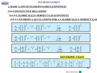 75
FLUID DYNAMICS
2. BASIC LAWS IN FLUID DYNAMICS (CONTINUE)
(2.6) CONSTITUTIVE RELATIONS
(2.6.3) CALORICALLLY PERFECT GAS (CONTINUE)
(2.6.3.1) ENTROPY CALCULATIONS FOR A CALORICALLLY PERFECT GAS
p
p
T
T
e
T
T
e
p
p
T
T
C
R s s
R
s s
R
isentropic
s s
p
2
1
2
1
2
1
1
2
1
2
1
12 1 2 1 2 1
=





 =





 =






−
− − −
− = −
⇒
γ
γ
γ
γ
ρ
ρ
ρ
ρ
γ
γ γ
2
1
2
1
2
1
1
1
2
1
2
1
1
12 1 2 1 2 1
=





 =





 =






−
− − −
− = −
⇒
T
T
e
T
T
e
T
T
C
R s s
R
s s
R
isentropic
s s
v
p
p
e e
p
p
C
C s s
R
s s
R
isentropic
s s
p
v
2
1
2
1
2
1
2
1
2
1
2 1 2 1 2 1
=





 =





 =






−
−
−
− =
⇒
ρ
ρ
ρ
ρ
ρ
ρ
γ γ
T
T
h
h
p
p
e
p
p
e
T
T
h
h
p
p
s s
C
s s
C
isentropic
s s
v p2
1
2
1
2
1
2
1
2
1
1
2
1
1
2
1
2
1
2
1
1
2
1
12 1 2 1
2 1
= = ⋅ =





 =





 = =





 =






−
−
−
− −
−
=
−
−
⇒
ρ
ρ
ρ
ρ
ρ
ρ
γ
γ
γ
γ
γ
γ
ISENTROPIC CHAIN
SOLO
Return to Table of Content
 