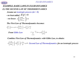 77
EXAMPLE: BASIC LAWS IN FLUID DYNAMICS
ρρ
pd
dp
md
Wd
dhdgud
V
d
fluid
shaft
−





−








=++




 1
2
2
(5) THE SECOND LAW OF THERMODYNAMICS
SOLO
Assume an isentropic process (ds = 0)
0=Qδ- no heat added
0=








fluid
loss
md
Wd
d- no losses
The First Law of Thermodynamics becomes
From Gibbs Law  0
1
0
=





+=
ρ
dpudsdT
Gibbs
Isentropic
Combine First Law of Thermodynamics with Gibbs Law, to obtain:
hdg
pdV
d
md
Wd
d
fluid
shaft
++





=








ρ2
2
Second Law of Thermodynamics for an isentropic process
FLUID DYNAMICS
 