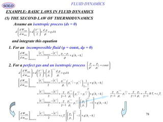78
(5) THE SECOND LAW OF THERMODYNAMICS
SOLO
Assume an isentropic process (ds = 0)
hdg
pdV
d
md
Wd
d
fluid
shaft
++





=








ρ2
2
1. For an incompressible fluid (ρ = const, dρ = 0)
and integrate this equation
( ) ( ) ( )12
12
2
1
2
2
2
hhg
ppVV
md
Wd ltheoretica
ltheoreticafluid
shaft
−+
−
+
−
=








ρ
2. For a perfect gas and an isentropic process 







== const
pp
γγ
ρρ 1
1
hdg
pd
p
pV
d
md
Wd
d
fluid
shaft
+





+





=








−
1
/1
1
2
2 ρ
γ
( ) ( ) ( )12
1
1
1
1
1
2
1
/1
1
2
1
2
2
1
1
1
2
hhgpp
pVV
md
Wd ltheoretica
ltheoreticafluid
shaft
−+
−





 −+
−
=







 −−
γ
ρ
γγ
γ
( ) ( ) ( )12
1
1
1
2
1
/1
1
2
1
2
2
12
hhgpp
pVV ltheoretica
−+




 −
−
+
−
=
−−
γ
γ
γ
γ
γ
ργ
γ
11
1
1
1
1
1
/1
1
111
TcTR
p
p
p
p
=
−
=
−
=
−
−
γ
γ
ργ
γ
ργ
γ γ
γ
γ
( ) ( ) ( )12
1
1
2
1
2
1
2
2
1
2
hhg
p
p
Tc
VV
md
Wd
p
ltheoretica
ltheoreticafluid
shaft
−+










−





+
−
=








−
γ
γ
( ) ( ) ( )12
1
1
2
1
1
1
/1
1
2
1
2
2
1
12
hhg
p
p
p
pVV ltheoretica
−+










−





−
+
−
=
−
− γ
γ
γ
γ
γ
ργ
γ
FLUID DYNAMICS
EXAMPLE: BASIC LAWS IN FLUID DYNAMICS
 