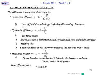 79
TURBOMACHINERY
EXAMPLE: EFFICIENCY OF A PUMP
SOLO
The efficiency is composed of three parts:
• Volumetric efficiency:
L
v
QQ
Q
+
=η
Loss of fluid due to leakage in the impeller-casing clearanceL
Q
• Hydraulic efficiency:
s
f
h
h
h
−=1η
1. Shock loss due to imperfect match between inlet flow and blade entrance
2. Friction loss
3. Circulation loss due to imperfect match at the exit side of the blade
has three parts:f
h
• Mechanic efficiency:
T
Pf
m
ω
η −=1
Power loss due to mechanical friction in the bearings, and other
contact points in the pump.
f
P
Total efficiency is :
mhv
ηηηη =:
Return to Table of Content
 