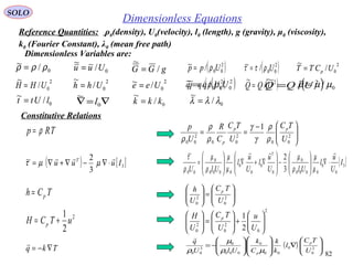 82
SOLO
Dimensionless Equations
Constitutive Relations
TRp ρ=
2
2
1
uTCH p +=
Tkq ∇−=

TCh p=





−
== 2
00
2
00
2
00
1
U
TC
U
TC
C
R
U
p pp
p ρ
ρ
γ
γ
ρ
ρ
ρ






=





2
0
2
0 U
TC
U
h p
2
0
2
0
2
0 2
1






+





=





U
u
U
TC
U
H p
( ) 





∇














−= 2
0
0
00
0
000
0
3
00 U
TC
l
k
k
C
k
UlU
q p
p µρ
µ
ρ

( ) [ ]3
3
2~ Iuuu T 
⋅∇−∇+∇= µµτ [ ]3
0
0
0000
0
0
0
0
0
0000
0
00 3
2~
I
U
u
l
UlU
u
l
U
u
l
UlU
T 
⋅∇





−





∇+∇





=
µ
µ
ρ
µ
µ
µ
ρ
µ
ρ
τ
0/~ ρρρ = 0/
~
Uuu = gGG /
~
= ( )2
00/~ Upp ρ=
0/~ lUtt =
2
0/
~
UCTT p=( )2
00/~ Uρττ =
2
0/
~
UHH =
2
0/
~
Uhh =
2
0/~ Uee = ( )2
00/~ Uqq ρ= ( )2
/
~
UQQ =
∇=∇ 0
~
l
0/~ ρρρ = 0/
~
Uuu = gGG /
~
= ( )2
00/~ Upp ρ=
0/~ lUtt =
2
0/
~
UCTT p=( )2
00/~ Uρττ =
2
0/
~
UHH =
2
0/
~
Uhh =
2
0/~ Uee = ( )2
00/~ Uqq ρ= ( )2
/
~
UQQ =
∇=∇ 0
~
l
0/~ µµµ =
0/
~
kkk =
Dimensionless Variables are:
Reference Quantities: ρ0(density), U0(velocity), l0 (length), g (gravity), μ0 (viscosity),
k0 (Fourier Constant), λ0 (mean free path)
0/
~
λλλ =
 
