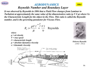86
where
ρ = air density
V = true speed
l = characteristic length
μ = absolute (dynamic) viscosity
υ = kinematic viscosity
Reynolds:
υµ
ρ ρ
µ
υ
lVlV
Re
=
==
Osborne Reynolds
(1842 –1912)
It was observed by Reynolds in 1884 that a Fluid Flow changes from Laminar to
Turbulent at approximately the same value of the dimensionless ratio (ρ V l/ μ) where l is
the Characteristic Length for the object in the Flow. This ratio is called the Reynolds
number, and is the governing parameter for Viscous Flow.
Reynolds Number and Boundary Layer
SOLO
1884AERODYNAMICS
 