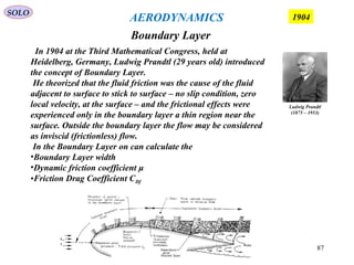 87
Boundary Layer
SOLO
1904AERODYNAMICS
Ludwig Prandtl
(1875 – 1953)
In 1904 at the Third Mathematical Congress, held at
Heidelberg, Germany, Ludwig Prandtl (29 years old) introduced
the concept of Boundary Layer.
He theorized that the fluid friction was the cause of the fluid
adjacent to surface to stick to surface – no slip condition, zero
local velocity, at the surface – and the frictional effects were
experienced only in the boundary layer a thin region near the
surface. Outside the boundary layer the flow may be considered
as inviscid (frictionless) flow.
In the Boundary Layer on can calculate the
•Boundary Layer width
•Dynamic friction coefficient μ
•Friction Drag Coefficient CDf
 