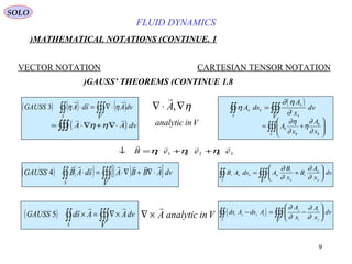 9
FLUID DYNAMICS
1.MATHEMATICAL NOTATIONS (CONTINUE)
VECTOR NOTATION CARTESIAN TENSOR NOTATION
1.8GAUSS’ THEOREMS (CONTINUE)
( ) ( ) ( )∫∫ ∫∫∫ ⋅∇=⋅
S V
dvAsdAGAUSS

ηη3
( )= ⋅∇ + ∇⋅∫∫∫
 
A A dvη η
η∇⋅∇ ,A

analytic inV
( )η
∂ η
∂
A ds
A
x
dv
V
k k
k
kS
= ∫∫∫∫∫
∫∫∫ 





+=
V k
k
k
k
x
A
x
A
∂
∂
η
∂
η∂
↓ = + +
   
B e e eη η η1 1 2 2 3 3
( ) ( ) ( )[ ]∫∫ ∫∫∫ ⋅∇+∇⋅=⋅
S V
dvABBAsdABGAUSS

4 B A ds A
B
x
B
A
x
dv
V
i k k k
i
k
i
k
kS
= +





∫∫∫∫∫
∂
∂
∂
∂
∇ ×

A analytic inV( ) ∫∫ ∫∫∫ ×∇=×
S V
dvAAsdGAUSS

5 ( )ds A ds A
A
x
A
x
dv
V
i j j i
j
i
i
jS
− = −





∫∫∫∫∫
∂
∂
∂
∂
SOLO
 