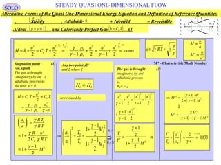 96
STEADY QUASI ONE-DIMENSIONAL FLOW
H h
u
C T
u p u a u
constp
C R
t
p
= + = + =
−
+ =
−
+ =
=
−
=
2 2 1
0
0
2 2 2
0
2 2 1 2 1 2
γ
γ
∂
∂
γ
γ ρ γ
a RT
p
≡ =γ γ
ρ
M
u
a
M
u
a
≡
≡∗
∗
H C T
u
C T
p a
p p= + ≡
=
−
=
−
2
0
0
0
0
2
2
1 1
γ
γ ρ γ
(1)Stagnation point
on a path:
The gas is brought
(imaginary) by an
adiabatic process to
the rest: u = 0
a
a
R T
R T
R
C
u
R T
M
p
0
2
0
2
2
1
2
1
1
2





 =
= + ⇒
= +
−
γ
γ
γ
γ
γ
⇒
=
=−
+
−
+
==




 1
2
2
2
1
1
2
2
1
2
1
2
2
1
1
2
1
1 M
MM
M
M
T
T
a
a
γ
γ
T
T
M
∗ =
+
+
−
⇒
γ
γ
1
2
1
1
2
2
T
T
a
a
∗ ∗ =
=





 =
+
=
0 0
2
1 4
2
1
0833
γ
γ .
.
( ) ( )
( )
a u a a
a
2 2
2 2
2
1 2 1 2
1
1 2
γ γ
γ
γ
−
+ =
−
+
=
+
−
∗ ∗
∗
( )
( )
( ) ( )
⇒ =
+
+ −
⇓
=
+ − −
∗
∗
∗
M
M
M
M
M
M
2
2
2
2
2
2
1
2 1
2
1 1
γ
γ
γ γ
M* - Characterisic Mach Number
H H1 2
=
(2)Any two points
1and 2 where
are related by:
(3)The gas is brought
(imaginary) by an
adiabatic process
to
u* = a*
Alternative Forms of the Quasi One-Dimensional Energy Equation and Definition of Reference Quantities
u
p
ρ
T
e
1
1
1
1
1
1 2
u
p
ρ
e
2
2
2
2
T 2
A 2 1x1x-A 1
q
Q
τ 11
A 3
Steady , Adiabatic + Inviscid = Reversible, , ( )
q Q= =0 0, ( )~ ~
τ = 0 ( )
 
G = 0
Ideal and Calorically Perfect Gas (1). ( )p R T= ρ ( )h C Tp=
∂
∂ t
=





0
SOLO
 
