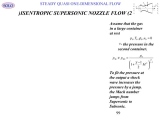 99
STEADY QUASI ONE-DIMENSIONAL FLOWSOLO
ISENTROPIC SUPERSONIC NOZZLE FLOW (2)
Assume that the gas
in a large container
at rest
0,,, 0000 =uTp ρ
To fit the pressure at
the output a shock
wave increases the
pressure by a jump.
the Mach number
jumps from
Supersonic to
Subsonic.
1
2
0
0
2
1
1
−





 −
+
=≠
γ
γ
γ
M
p
pp BBi
the pressure in the
second container.
Bip
u
p
ρ
T
e
1
1
1
1
1
1 2
u
p
ρ
e
2
2
2
2
T 2
A 2 1x1x-A 1
q
Q
τ 11
A 3
 