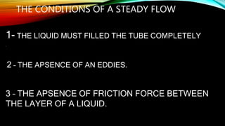 THE CONDITIONS OF A STEADY FLOW
1- THE LIQUID MUST FILLED THE TUBE COMPLETELY.
•
2 – THE APSENCE OF AN EDDIES.
3 – THE APSENCE OF FRICTION FORCE BETWEEN
THE LAYER OF A LIQUID.
 