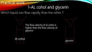 Practical work
1-AL cohol and glycerin
Al cohol
glycerin
The flow velocity of al cohol is
higher than the flow velocity of
glycerin
Which liquid can flow rapidly than the other ?
 