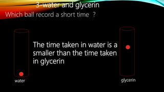 3-water and glycerin
water glycerin
Which ball record a short time ?
The time taken in water is a
smaller than the time taken
in glycerin
 