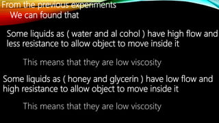 From the previous experiments
We can found that
Some liquids as ( water and al cohol ) have high flow and
less resistance to allow object to move inside it
This means that they are low viscosity
Some liquids as ( honey and glycerin ) have low flow and
high resistance to allow object to move inside it
This means that they are low viscosity
 
