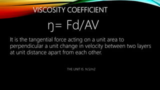VISCOSITY COEFFICIENT
It is the tangential force acting on a unit area to
perpendicular a unit change in velocity between two layers
at unit distance apart from each other.
ŋ= Fd/AV
THE UNIT IS N.S/m2
 