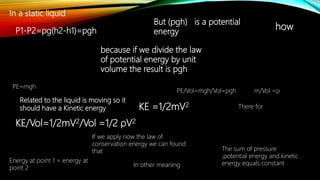 In a static liquid
P1-P2=pg(h2-h1)=pgh
But (pgh) is a potential
energy
because if we divide the law
of potential energy by unit
volume the result is pgh
PE/Vol=mgh/Vol=pgh m/Vol =ρ
There for
Related to the liquid is moving so it
should have a Kinetic energy
KE/Vol=1/2mV2/Vol =1/2 ρV2
KE =1/2mV2
If we apply now the law of
conservation energy we can found
that The sum of pressure
,potential energy and kinetic
energy equals constantIn other meaning
Energy at point 1 = energy at
point 2
how
PE=mgh
 