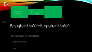 Ex:
P1=20N/m2
V1=5m/s
P2=
V2=10m/s
Ans:
P1+ρgh1+0.5ρV1
2=P2+ρgh2+0.5ρV2
2
20+0.5X1000X25=P2+0.5X1000X100
12520=P2+10000
P2=
 