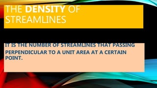 THE DENSITY OF
STREAMLINES
IT IS THE NUMBER OF STREAMLINES THAT PASSING
PERPENDICULAR TO A UNIT AREA AT A CERTAIN
POINT.
 