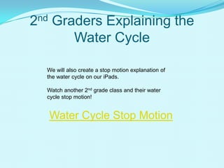 2nd Graders Explaining the
Water Cycle
Water Cycle Stop Motion
We will also create a stop motion explanation of
the water cycle on our iPads.
Watch another 2nd grade class and their water
cycle stop motion!
 