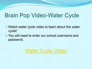 Brain Pop Video-Water Cycle
 Watch water cycle video to learn about the water
cycle!
 You will need to enter our school username and
password.
Water Cycle Video
 