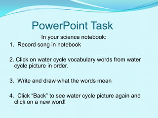 PowerPoint Task
In your science notebook:
1. Record song in notebook
2. Click on water cycle vocabulary words from water
cycle picture in order.
3. Write and draw what the words mean
4. Click “Back” to see water cycle picture again and
click on a new word!
 