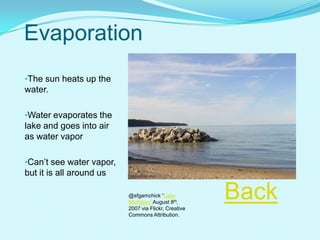 Evaporation
•The sun heats up the
water.
•Water evaporates the
lake and goes into air
as water vapor
•Can’t see water vapor,
but it is all around us Photo Flicker sfgamchick
Back@sfgamchick “Lake
Michigan” August 8th,
2007 via Flickr, Creative
Commons Attribution.
 