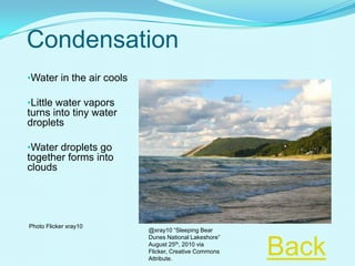 Condensation
•Water in the air cools
•Little water vapors
turns into tiny water
droplets
•Water droplets go
together forms into
clouds
Photo Flicker xray10
Back
@xray10 “Sleeping Bear
Dunes National Lakeshore”
August 25th, 2010 via
Flicker, Creative Commons
Attribute.
 