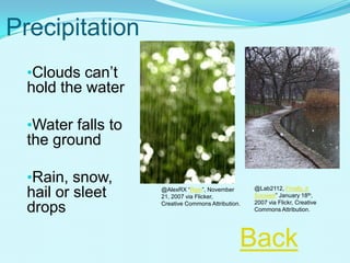 Precipitation
•Clouds can’t
hold the water
•Water falls to
the ground
•Rain, snow,
hail or sleet
drops
@Lab2112, Finally, it
Snowed” January 18th,
2007 via Flickr, Creative
Commons Attribution.
@AlexRX “Rain”, November
21, 2007 via Flicker,
Creative Commons Attribution.
Back
 