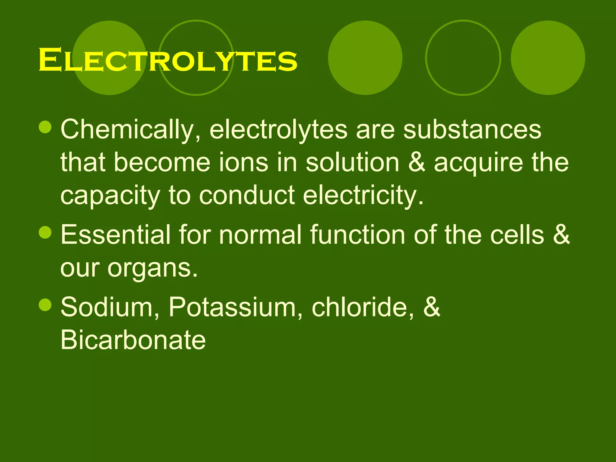 Electrolytes Chemically, electrolytes are substances that become ions in solution & acquire the capacity to conduct electricity.  Essential for normal function of the cells & our organs. Sodium, Potassium, chloride, & Bicarbonate 