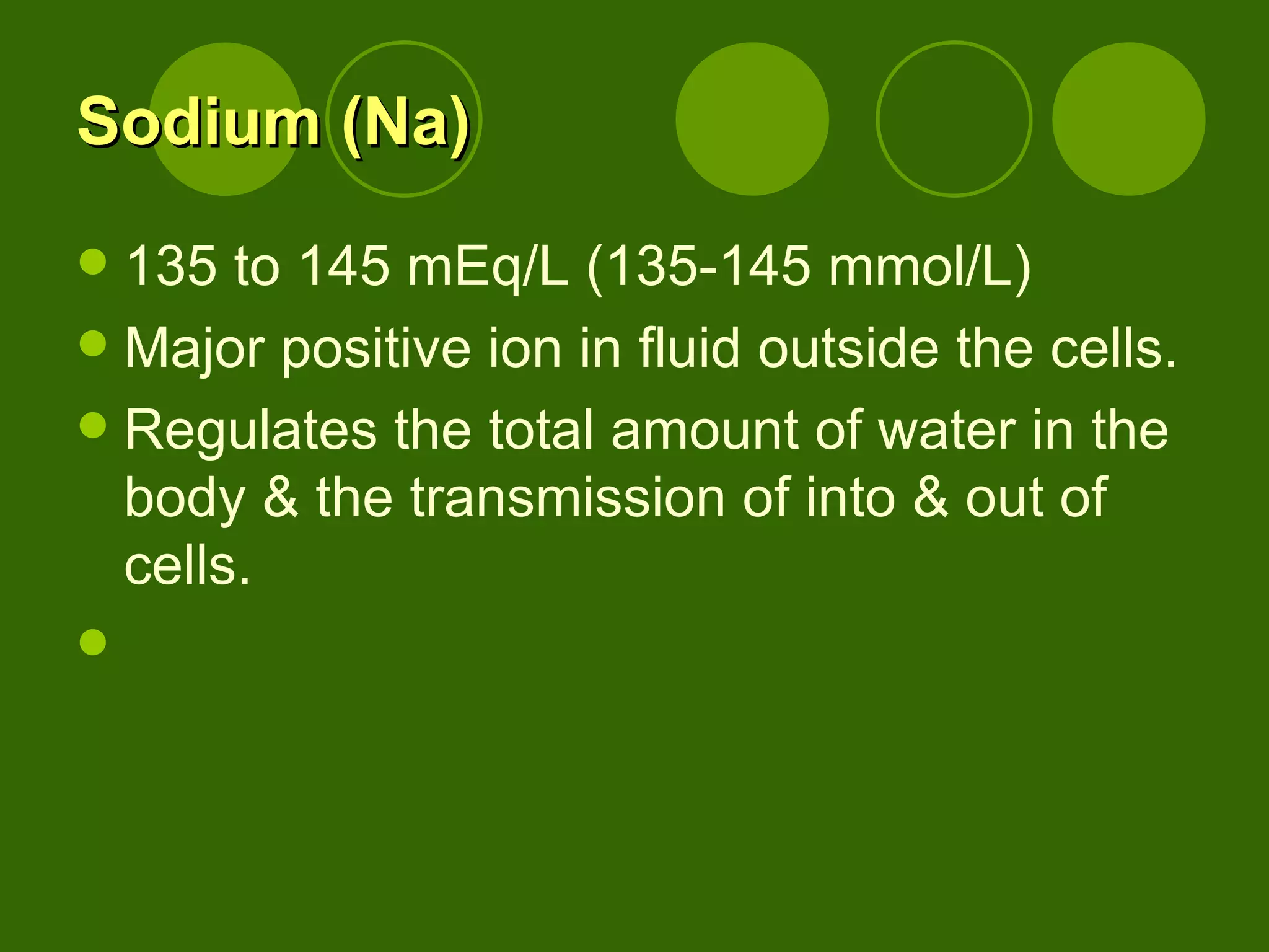 Sodium (Na) 135 to 145 mEq/L (135-145 mmol/L) Major positive ion in fluid outside the cells. Regulates the total amount of water in the body & the transmission of into & out of  cells. 