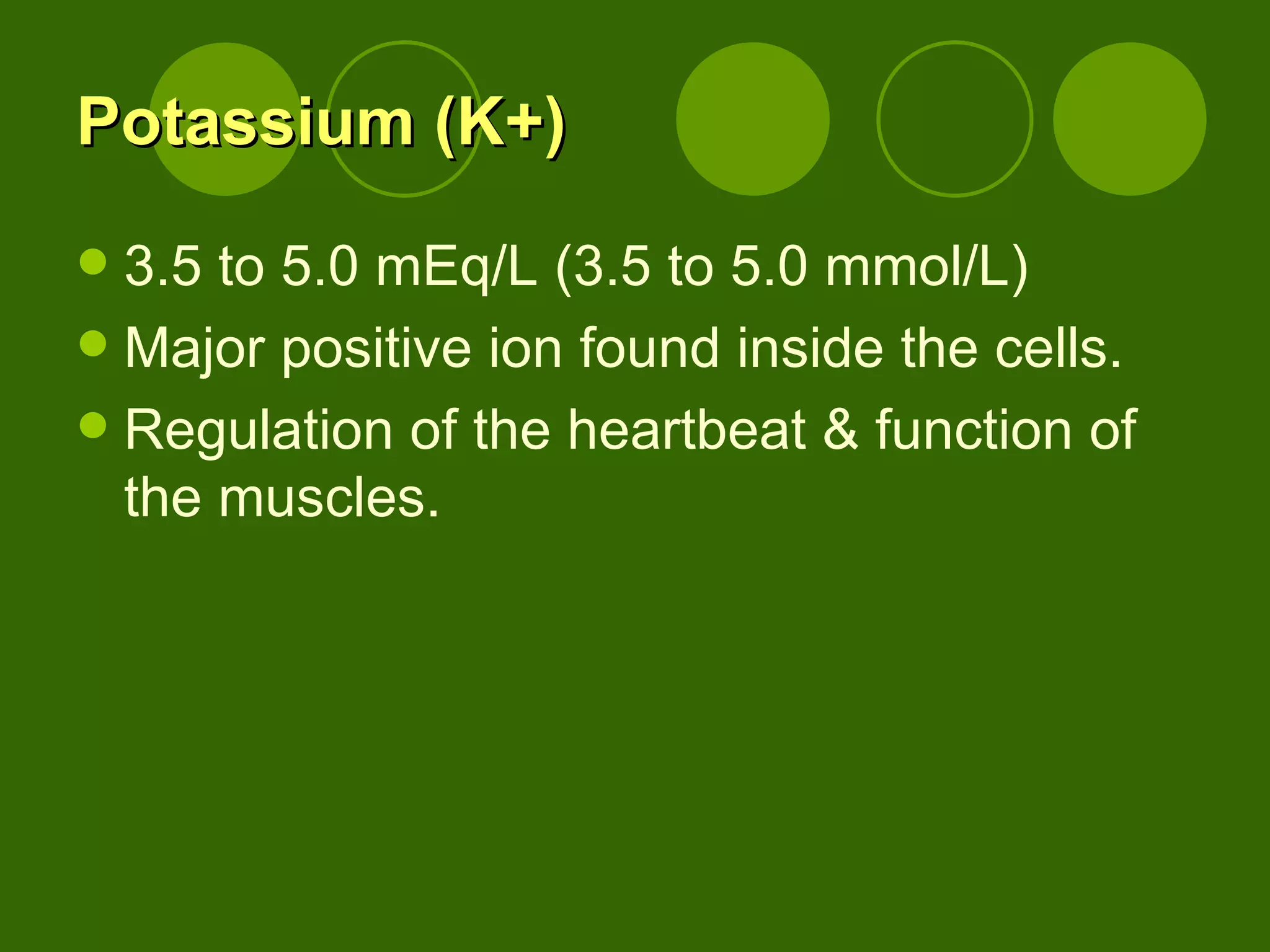 Potassium (K+) 3.5 to 5.0 mEq/L (3.5 to 5.0 mmol/L) Major positive ion found inside the cells. Regulation of the heartbeat & function of the muscles. 
