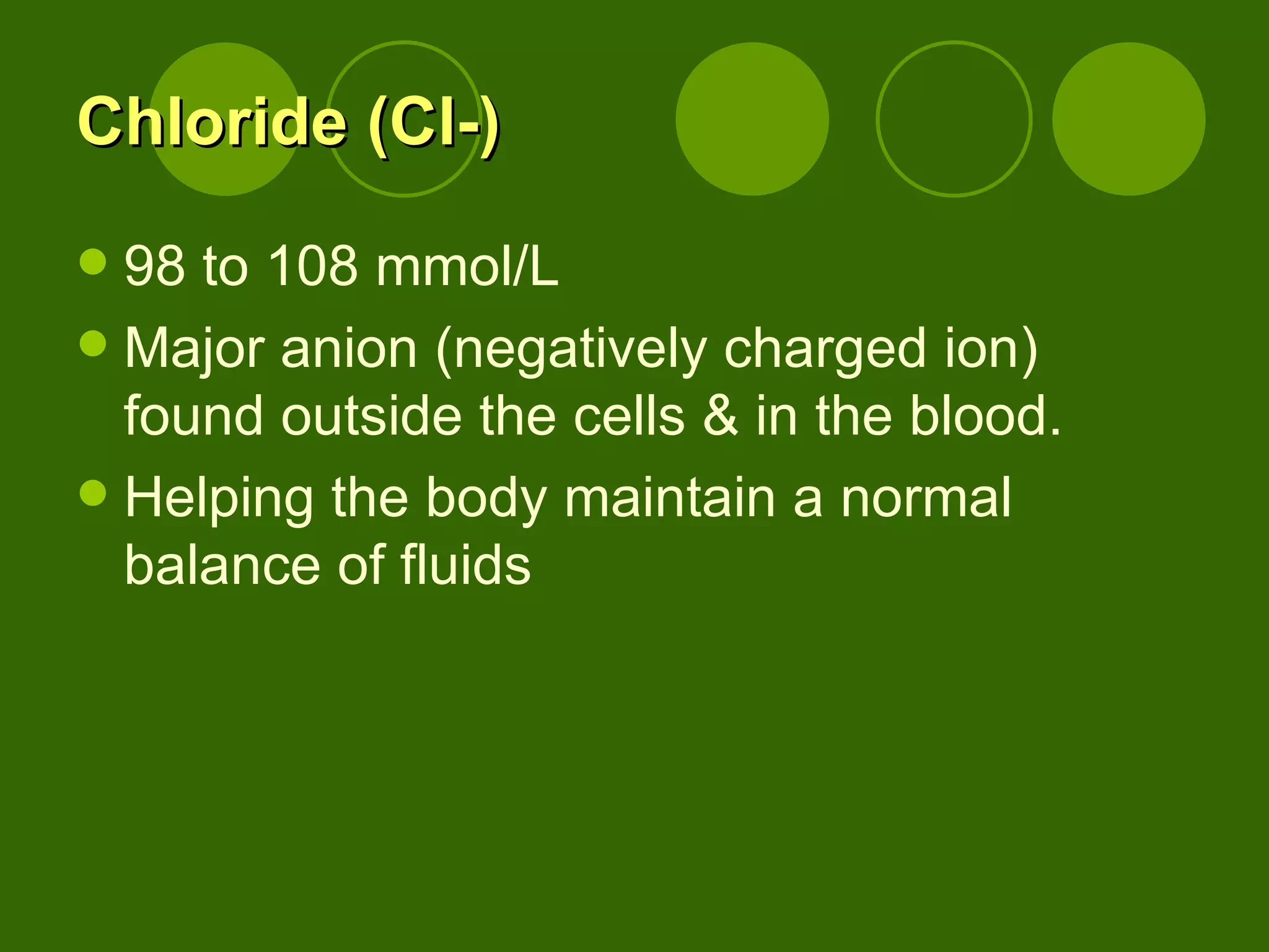 Chloride (Cl-) 98 to 108 mmol/L Major anion (negatively charged ion) found outside the cells & in the blood. Helping the body maintain a normal balance of fluids  