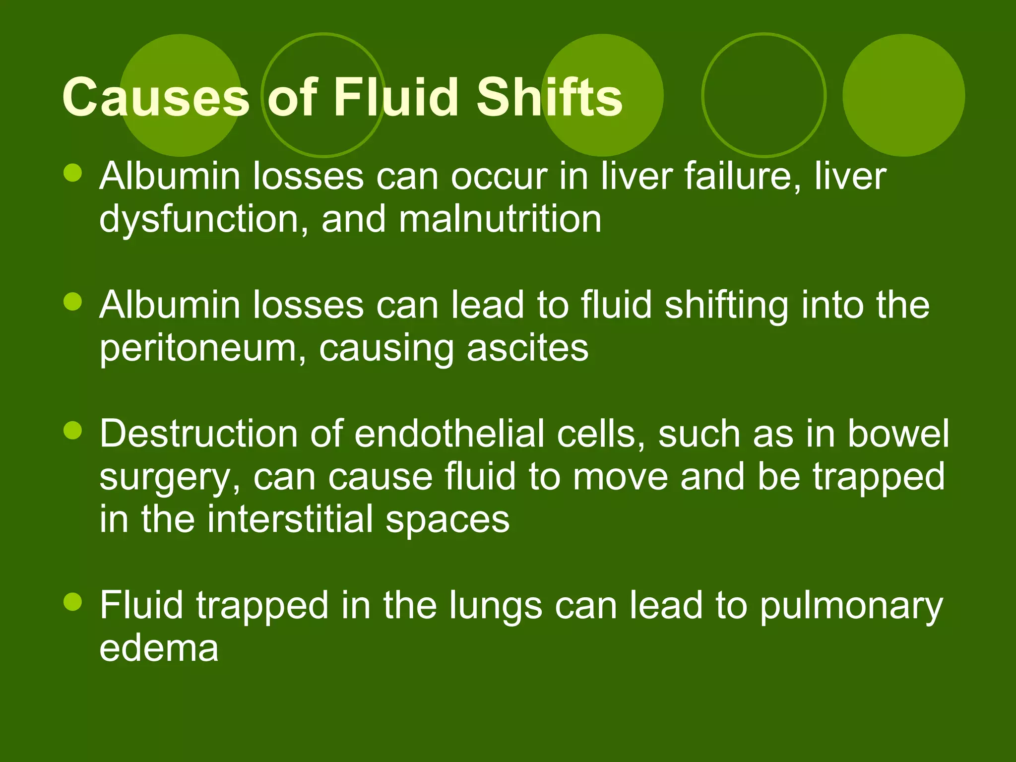 Causes of Fluid Shifts Albumin losses can occur in liver failure, liver dysfunction, and malnutrition Albumin losses can lead to fluid shifting into the peritoneum, causing ascites Destruction of endothelial cells, such as in bowel surgery, can cause fluid to move and be trapped in the interstitial spaces Fluid trapped in the lungs can lead to pulmonary edema 