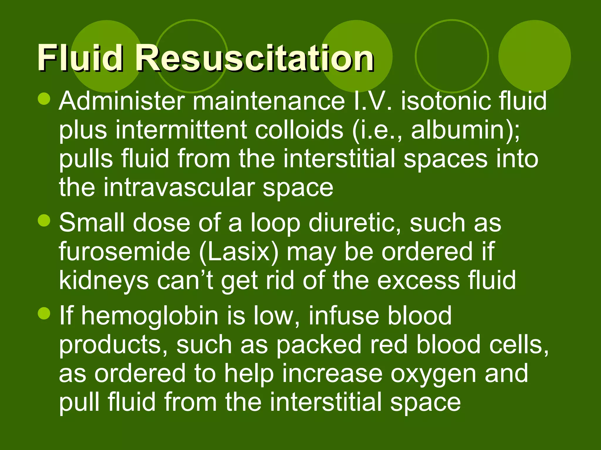 Fluid Resuscitation Administer maintenance I.V. isotonic fluid plus intermittent colloids (i.e., albumin); pulls fluid from the interstitial spaces into the intravascular space Small dose of a loop diuretic, such as furosemide (Lasix) may be ordered if kidneys can’t get rid of the excess fluid  If hemoglobin is low, infuse blood products, such as packed red blood cells, as ordered to help increase oxygen and pull fluid from the interstitial space 