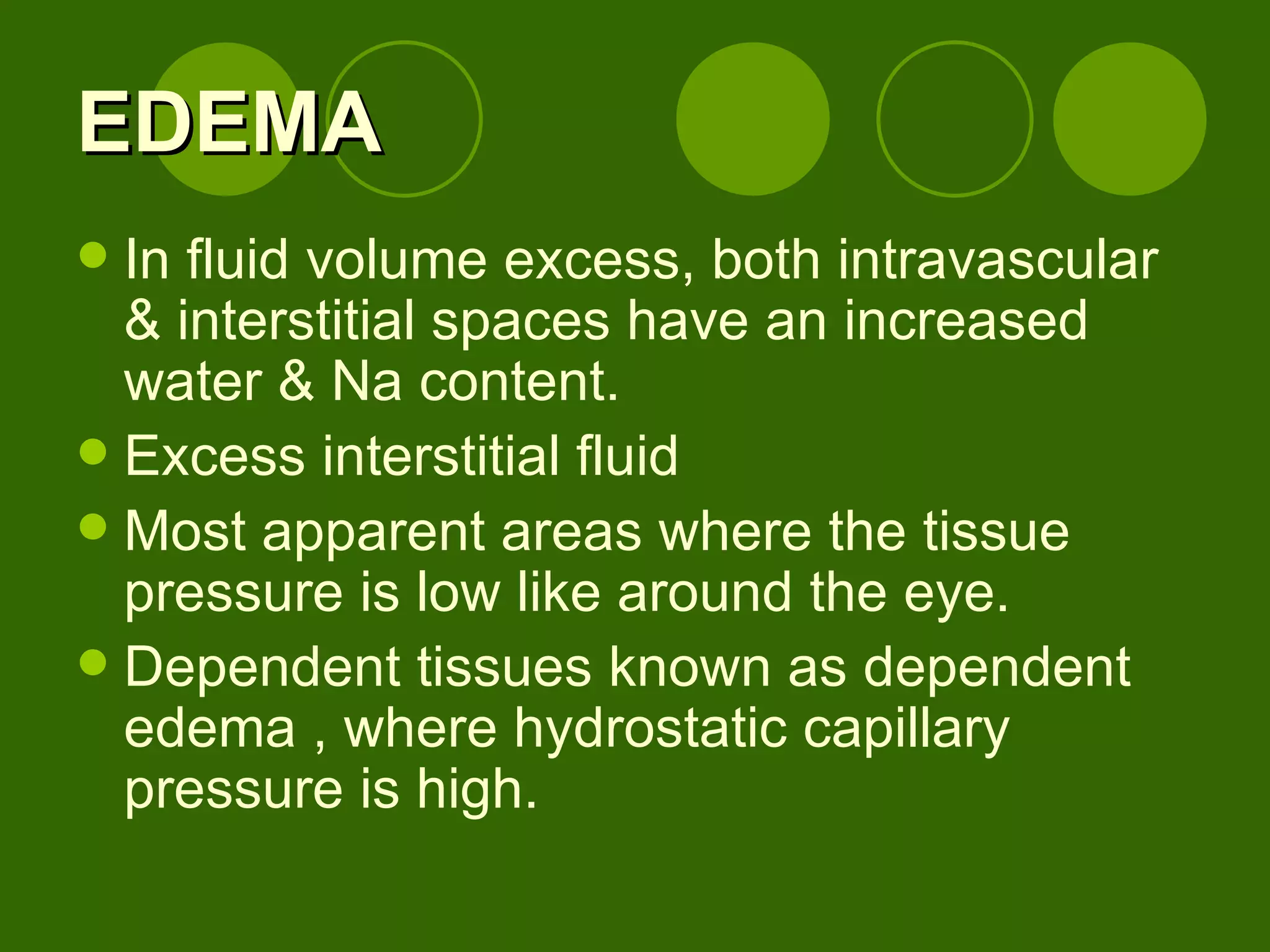 EDEMA In fluid volume excess, both intravascular & interstitial spaces have an increased water & Na content. Excess interstitial fluid Most apparent areas where the tissue pressure is low like around the eye. Dependent tissues known as dependent edema , where hydrostatic capillary pressure is high. 