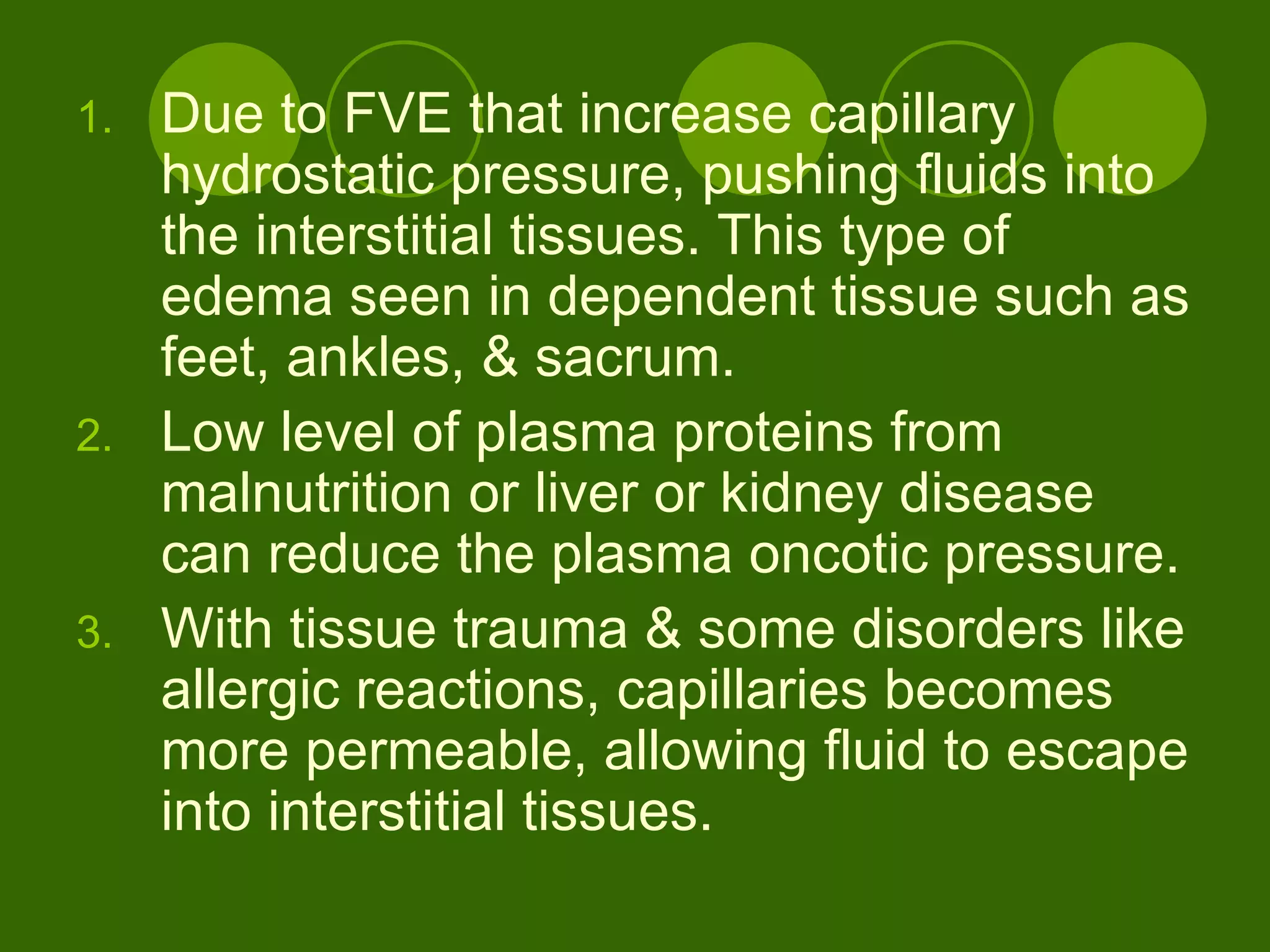 Due to FVE that increase capillary hydrostatic pressure, pushing fluids into the interstitial tissues. This type of edema seen in dependent tissue such as feet, ankles, & sacrum. Low level of plasma proteins from malnutrition or liver or kidney disease can reduce the plasma oncotic pressure.  With tissue trauma & some disorders like allergic reactions, capillaries becomes more permeable, allowing fluid to escape into interstitial tissues.  