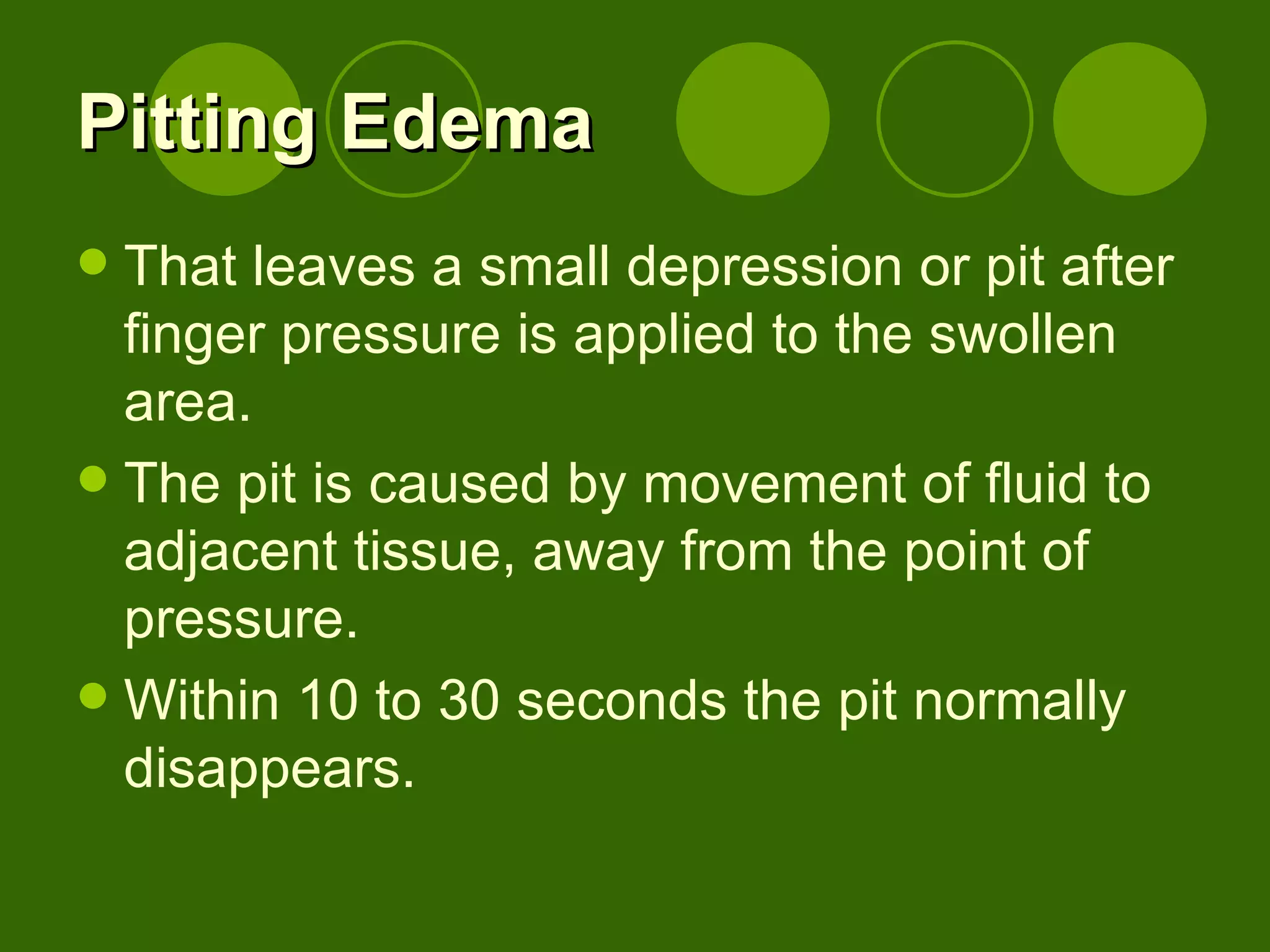 Pitting Edema That leaves a small depression or pit after finger pressure is applied to the swollen area. The pit is caused by movement of fluid to adjacent tissue, away from the point of pressure. Within 10 to 30 seconds the pit normally disappears. 