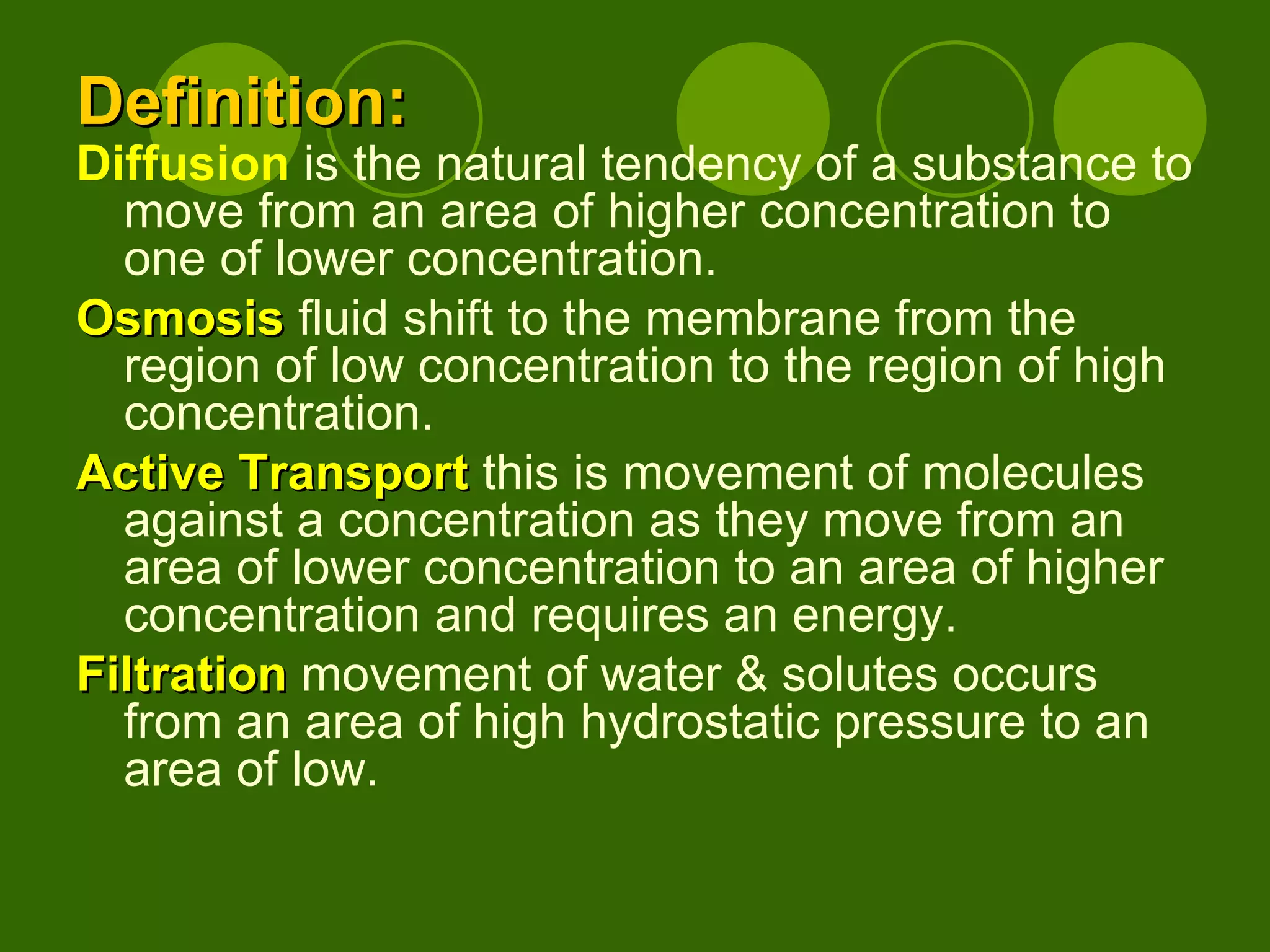 Definition: Diffusion  is the natural tendency of a substance to move from an area of higher concentration to one of lower concentration. Osmosis  fluid shift to the membrane from the region of low concentration to the region of high concentration.  Active Transport  this is movement of molecules against a concentration as they move from an area of lower concentration to an area of higher concentration and requires an energy. Filtration  movement of water & solutes occurs from an area of high hydrostatic pressure to an area of low.  