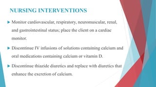 NURSING INTERVENTIONS
 Monitor cardiovascular, respiratory, neuromuscular, renal,
and gastrointestinal status; place the client on a cardiac
monitor.
 Discontinue IV infusions of solutions containing calcium and
oral medications containing calcium or vitamin D.
 Discontinue thiazide diuretics and replace with diuretics that
enhance the excretion of calcium.
 