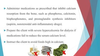  Administer medications as prescribed that inhibit calcium
resorption from the bone, such as phosphorus, calcitonin,
bisphosphonates, and prostaglandin synthesis inhibitors
(aspirin, nonsteroidal anti-inflammatory drugs).
 Prepare the client with severe hypercalcemia for dialysis if
medications fail to reduce the serum calcium level.
 Instruct the client to avoid foods high in calcium.
 